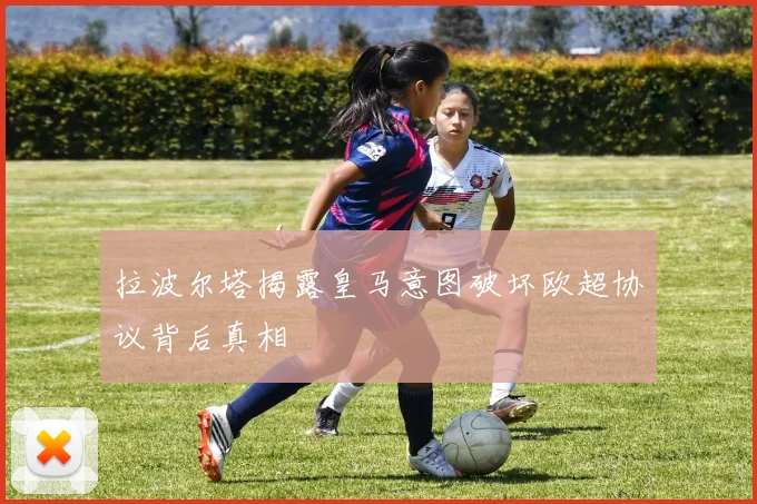 拉波尔塔揭露皇马意图破坏欧超协议背后真相