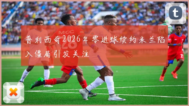 普利西奇2026年零进球续约米兰陷入僵局引发关注