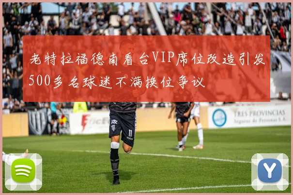 老特拉福德南看台VIP席位改造引发500多名球迷不满换位争议